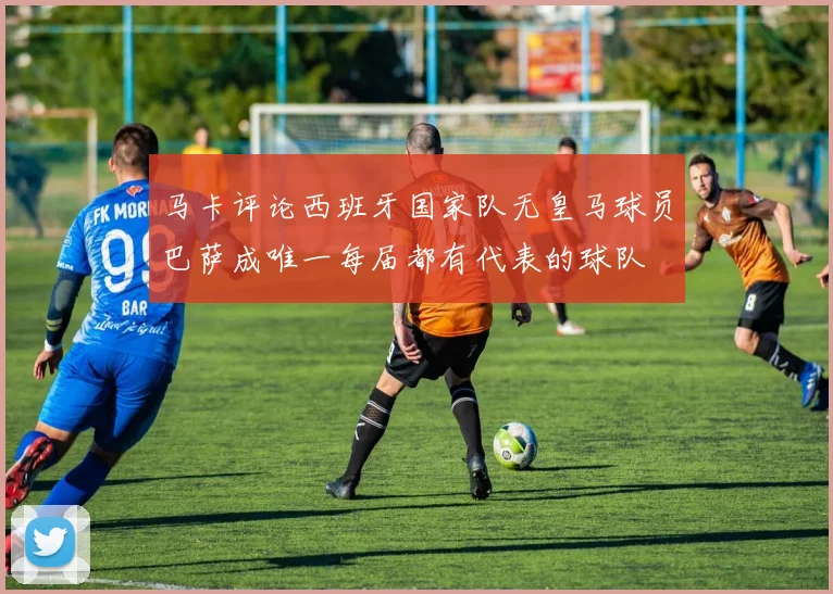 马卡评论西班牙国家队无皇马球员巴萨成唯一每届都有代表的球队