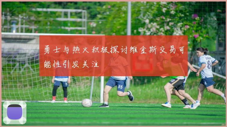 勇士与热火积极探讨维金斯交易可能性引发关注