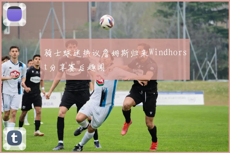 骑士球迷热议詹姆斯归来Windhorst分享赛后趣闻