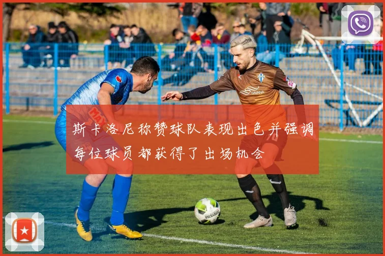 斯卡洛尼称赞球队表现出色并强调每位球员都获得了出场机会