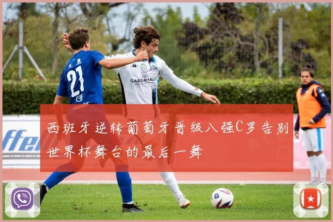西班牙逆转葡萄牙晋级八强C罗告别世界杯舞台的最后一舞