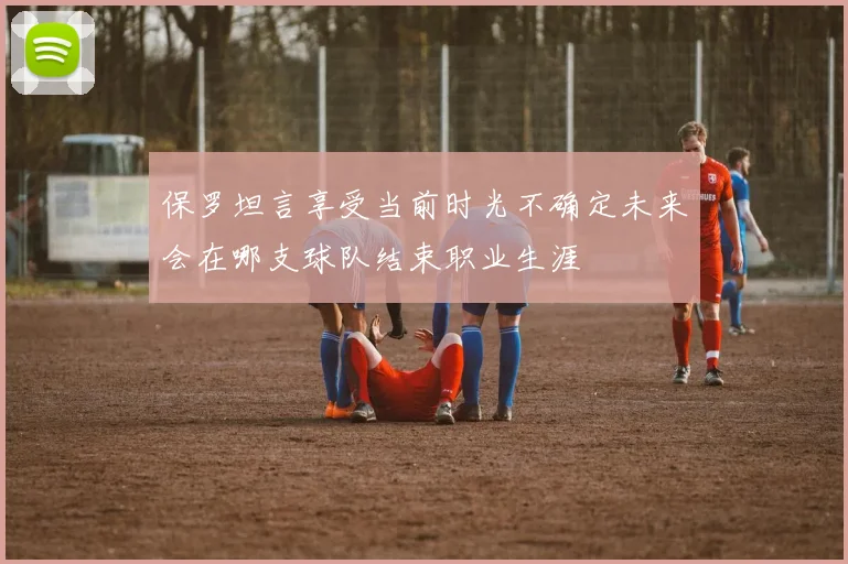 保罗坦言享受当前时光不确定未来会在哪支球队结束职业生涯