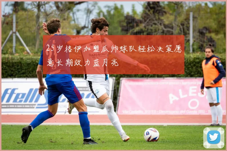 25岁格伊加盟瓜帅球队轻松决策愿意长期效力蓝月亮