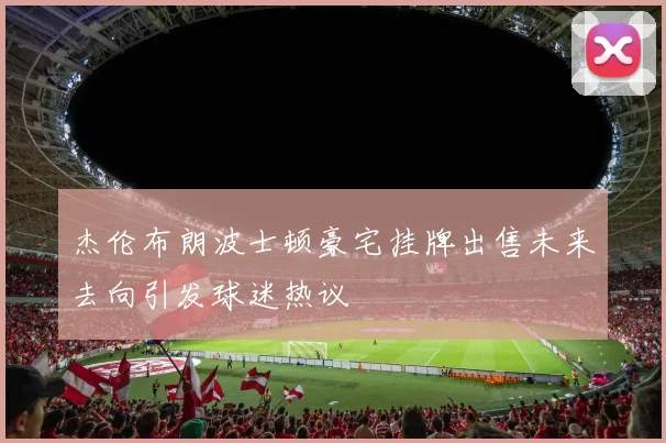 杰伦布朗波士顿豪宅挂牌出售未来去向引发球迷热议
