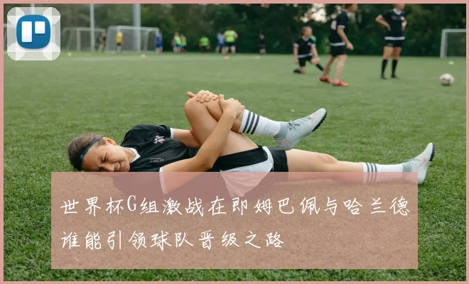 世界杯G组激战在即姆巴佩与哈兰德谁能引领球队晋级之路