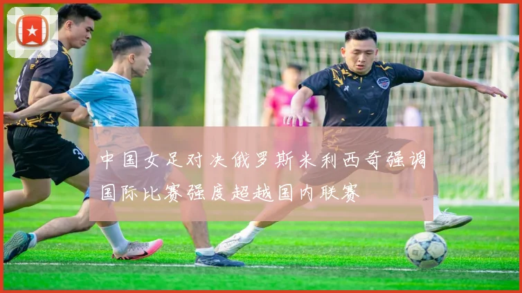 中国女足对决俄罗斯米利西奇强调国际比赛强度超越国内联赛