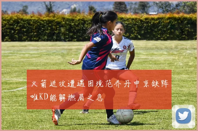 火箭进攻遭遇困境范乔丹申京缺阵唯KD能解燃眉之急