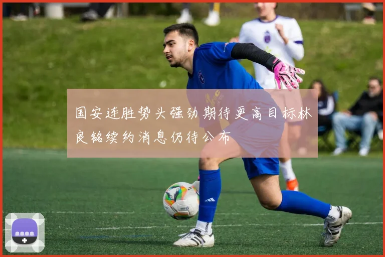 国安连胜势头强劲期待更高目标林良铭续约消息仍待公布