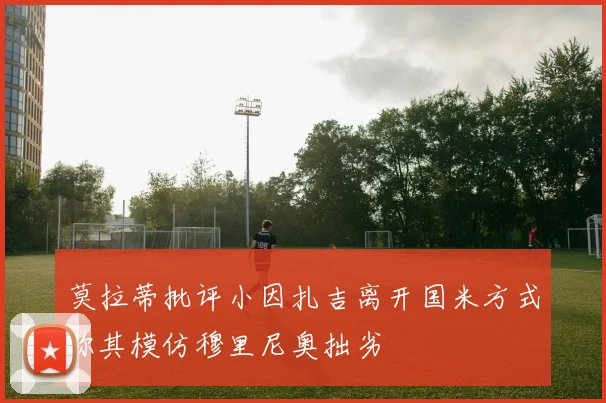 莫拉蒂批评小因扎吉离开国米方式称其模仿穆里尼奥拙劣