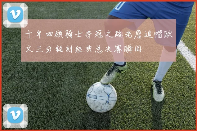 十年回顾骑士夺冠之路老詹追帽欧文三分铭刻经典总决赛瞬间