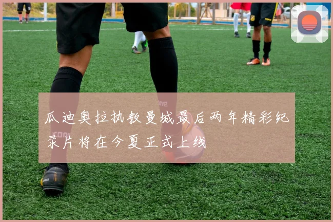 瓜迪奥拉执教曼城最后两年精彩纪录片将在今夏正式上线