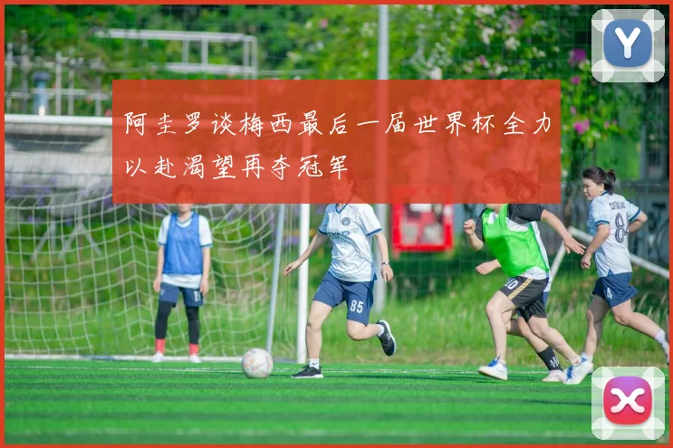 阿圭罗谈梅西最后一届世界杯全力以赴渴望再夺冠军