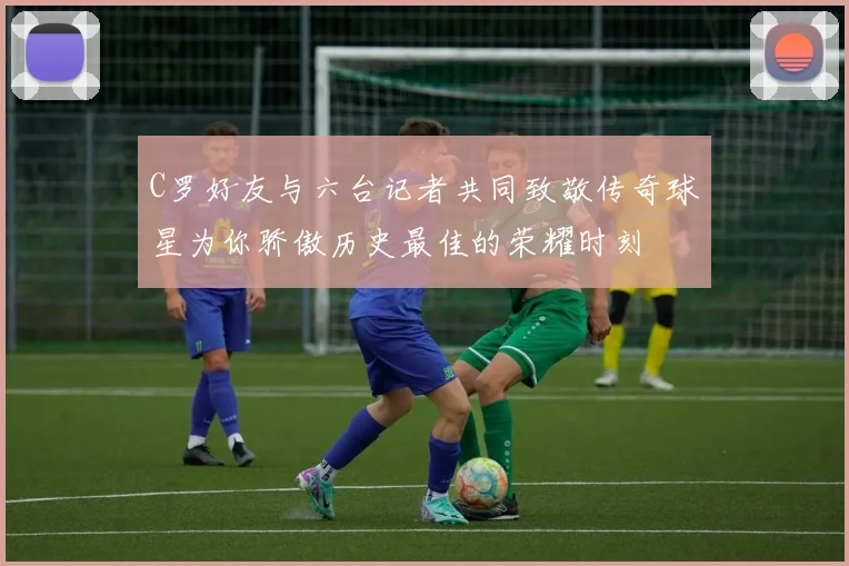 C罗好友与六台记者共同致敬传奇球星为你骄傲历史最佳的荣耀时刻