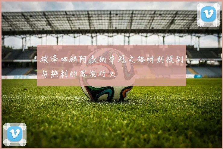 埃泽回顾阿森纳夺冠之路特别提到与热刺的客场对决