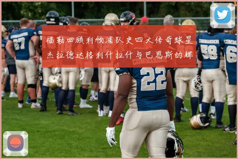 福勒回顾利物浦队史四大传奇球星杰拉德达格利什拉什与巴恩斯的辉煌成就
