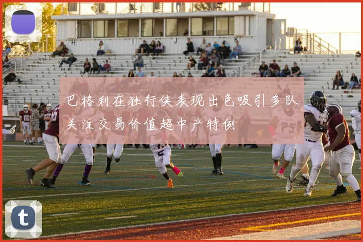 巴格利在独行侠表现出色吸引多队关注交易价值超中产特例