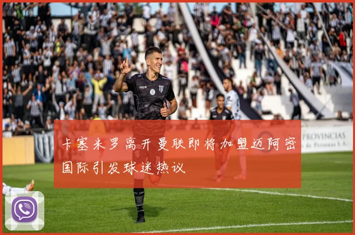 卡塞米罗离开曼联即将加盟迈阿密国际引发球迷热议