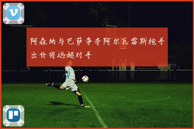 阿森纳与巴萨争夺阿尔瓦雷斯枪手出价将远超对手